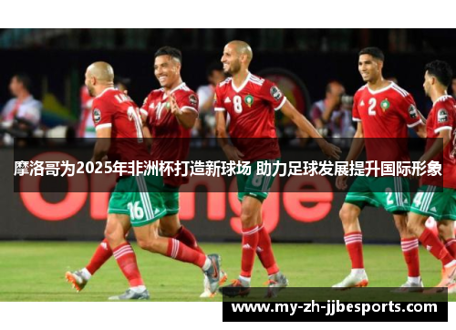 摩洛哥为2025年非洲杯打造新球场 助力足球发展提升国际形象 摩洛哥为2025年非洲杯打造新球场 助力足球发展提升国际形象