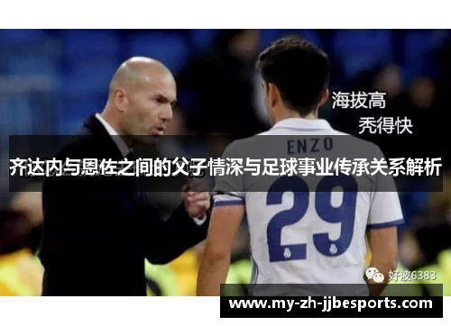 齐达内与恩佐之间的父子情深与足球事业传承关系解析